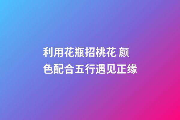 利用花瓶招桃花 颜色配合五行遇见正缘